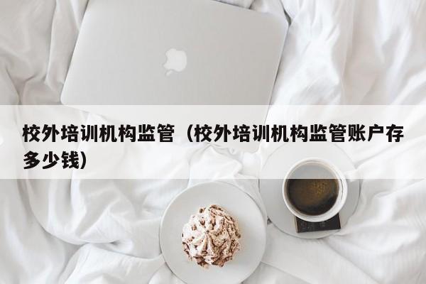 校外培训机构监管（校外培训机构监管账户存多少钱）