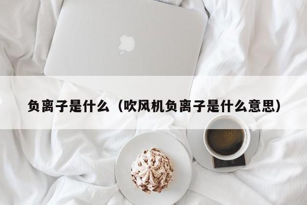 负离子是什么（吹风机负离子是什么意思）