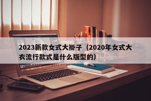 2023新款女式大褂子（2020年女式大衣流行款式是什么版型的）