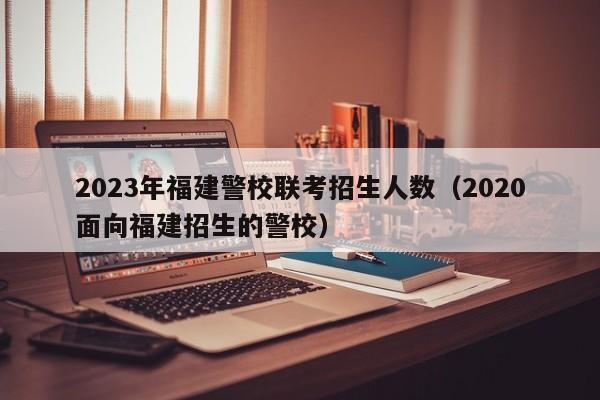 2023年福建警校联考招生人数（2020面向福建招生的警校）