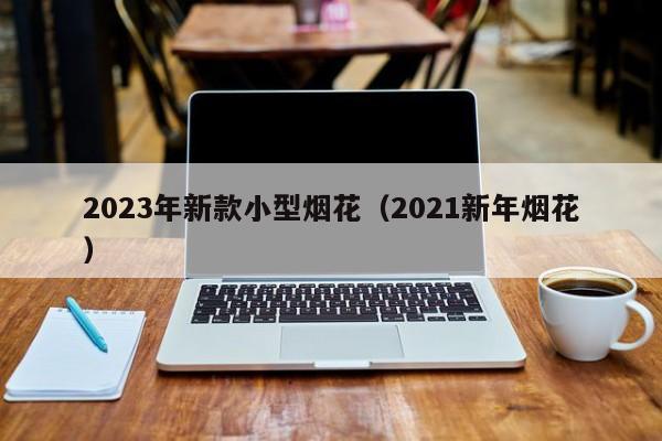 2023年新款小型烟花（2021新年烟花）