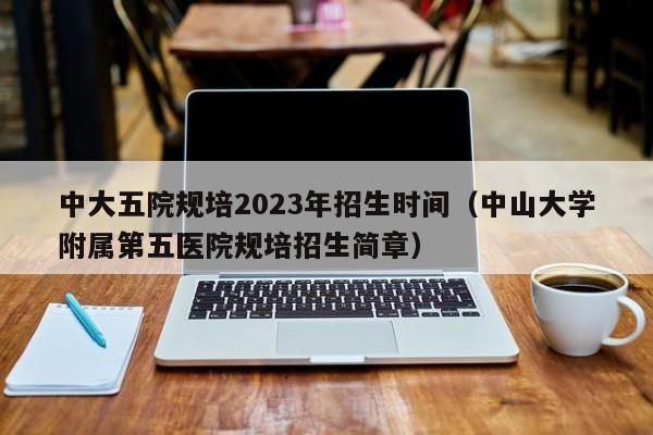 中大五院规培2023年招生时间（中山大学附属第五医院规培招生简章）