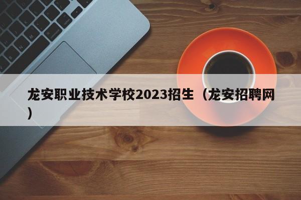 龙安职业技术学校2023招生（龙安招聘网）