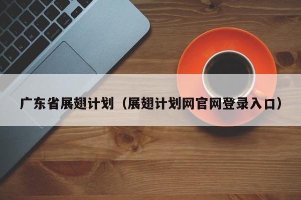 广东省展翅计划（展翅计划网官网登录入口）