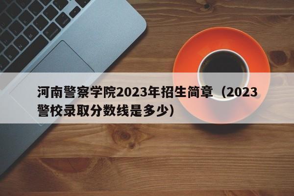 河南警察学院2023年招生简章（2023警校录取分数线是多少）