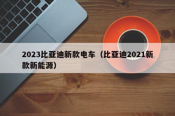 2023比亚迪新款电车（比亚迪2021新款新能源）