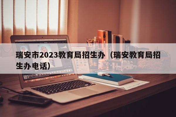 瑞安市2023教育局招生办（瑞安教育局招生办电话）