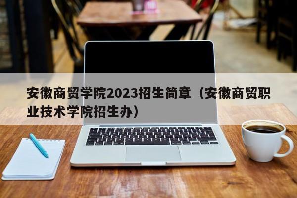 安徽商贸学院2023招生简章（安徽商贸职业技术学院招生办）