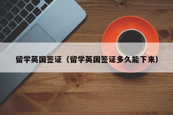 留学英国签证（留学英国签证多久能下来）