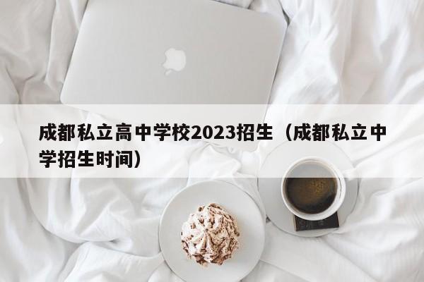 成都私立高中学校2023招生（成都私立中学招生时间）