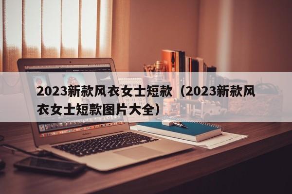 2023新款风衣女士短款（2023新款风衣女士短款图片大全）