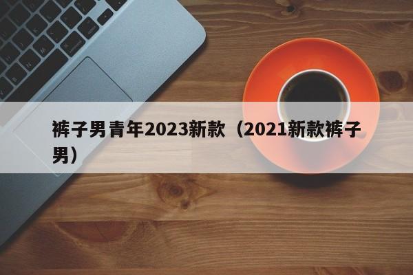 裤子男青年2023新款（2021新款裤子男）