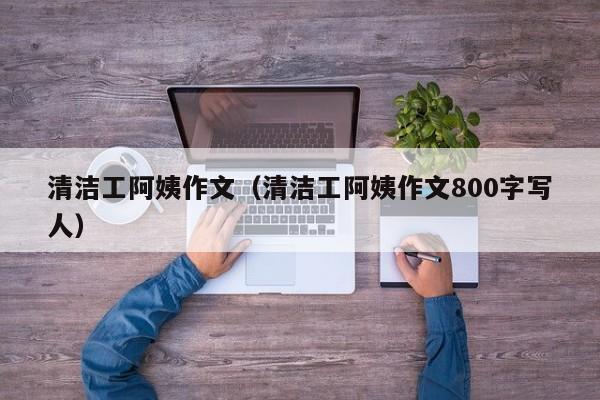 清洁工阿姨作文（清洁工阿姨作文800字写人）