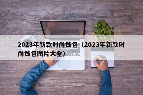 2023年新款时尚钱包（2023年新款时尚钱包图片大全）