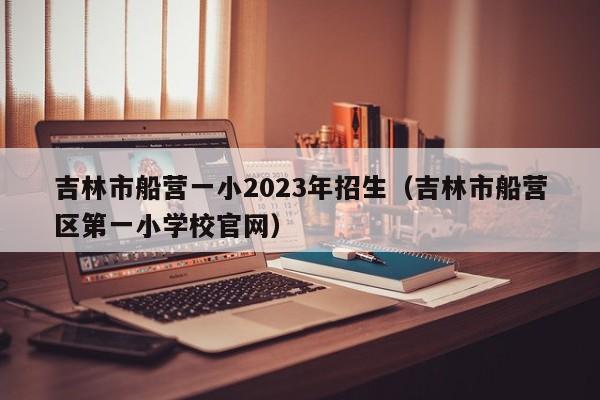 吉林市船营一小2023年招生（吉林市船营区第一小学校官网）