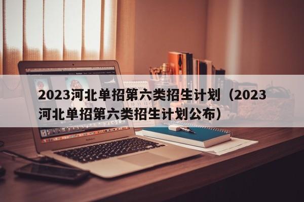 2023河北单招第六类招生计划（2023河北单招第六类招生计划公布）