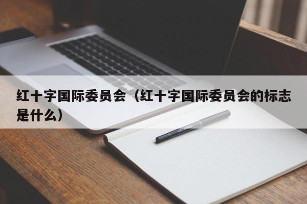 红十字国际委员会（红十字国际委员会的标志是什么）