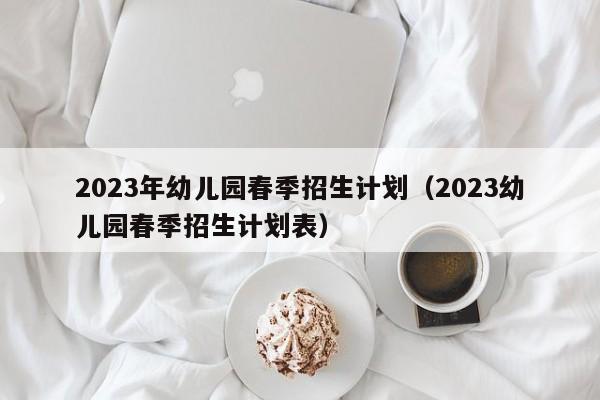 2023年幼儿园春季招生计划（2023幼儿园春季招生计划表）