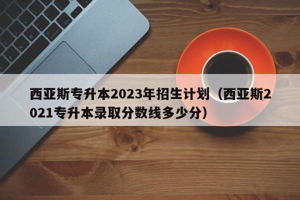 西亚斯专升本2023年招生计划（西亚斯2021专升本录取分数线多少分）