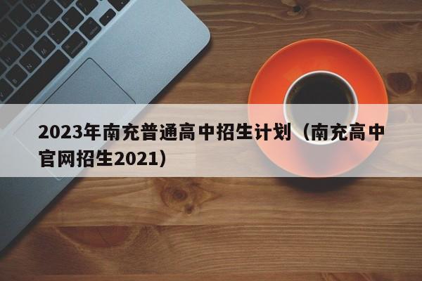 2023年南充普通高中招生计划（南充高中官网招生2021）