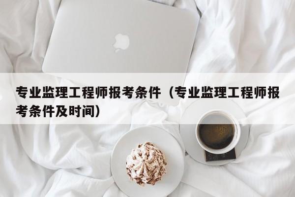 专业监理工程师报考条件（专业监理工程师报考条件及时间）