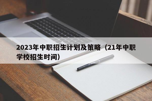 2023年中职招生计划及策略（21年中职学校招生时间）