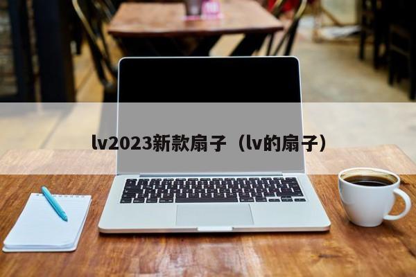 lv2023新款扇子（lv的扇子）