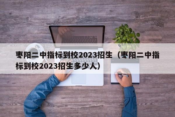 枣阳二中指标到校2023招生（枣阳二中指标到校2023招生多少人）