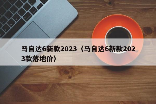 马自达6新款2023（马自达6新款2023款落地价）