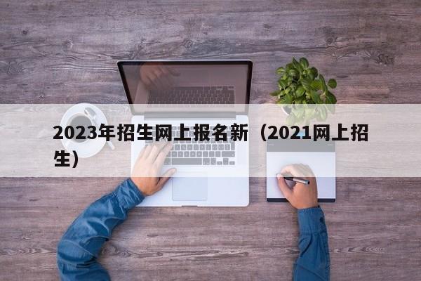 2023年招生网上报名新（2021网上招生）