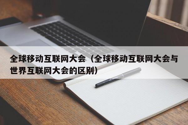 全球移动互联网大会（全球移动互联网大会与世界互联网大会的区别）