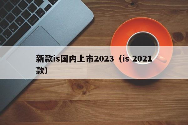 新款is国内上市2023（is 2021款）