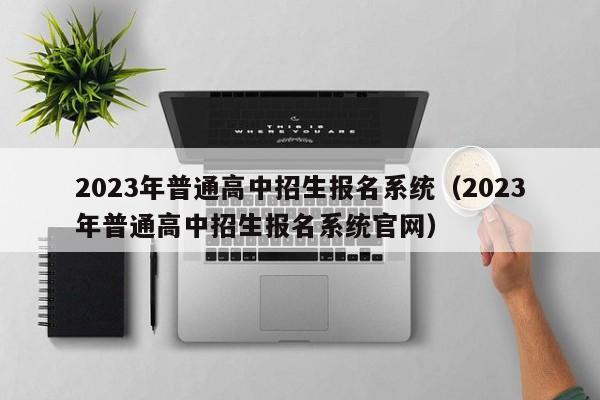 2023年普通高中招生报名系统（2023年普通高中招生报名系统官网）