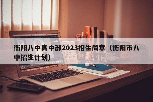 衡阳八中高中部2023招生简章（衡阳市八中招生计划）