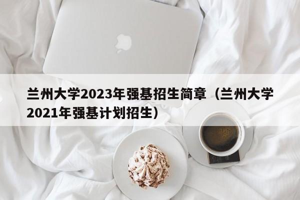 兰州大学2023年强基招生简章（兰州大学2021年强基计划招生）