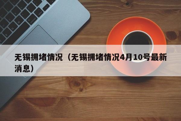 无锡拥堵情况（无锡拥堵情况4月10号最新消息）