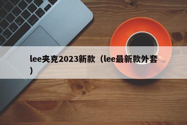 lee夹克2023新款（lee最新款外套）