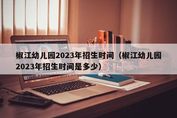 椒江幼儿园2023年招生时间（椒江幼儿园2023年招生时间是多少）