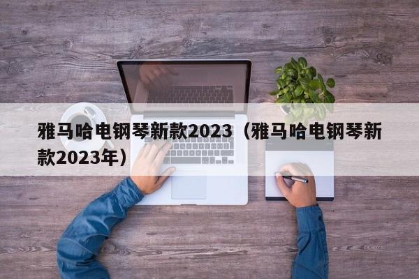 雅马哈电钢琴新款2023（雅马哈电钢琴新款2023年）