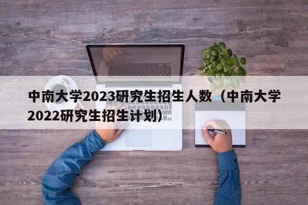 中南大学2023研究生招生人数（中南大学2022研究生招生计划）