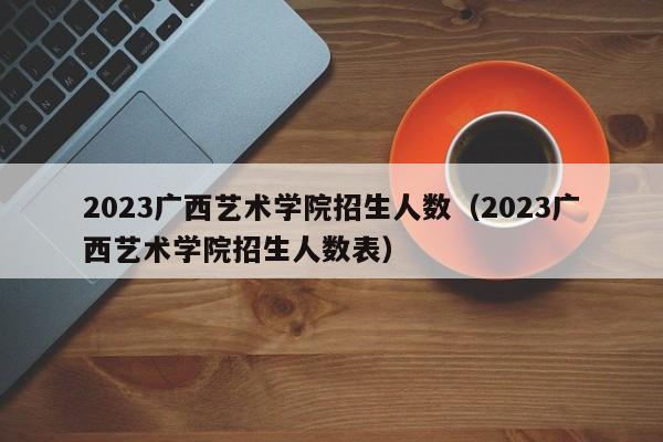 2023广西艺术学院招生人数（2023广西艺术学院招生人数表）