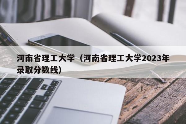 河南省理工大学（河南省理工大学2023年录取分数线）