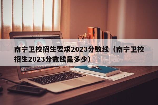 南宁卫校招生要求2023分数线（南宁卫校招生2023分数线是多少）