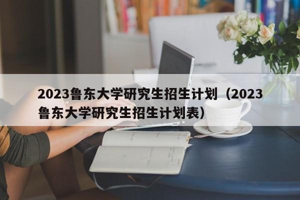 2023鲁东大学研究生招生计划（2023鲁东大学研究生招生计划表）