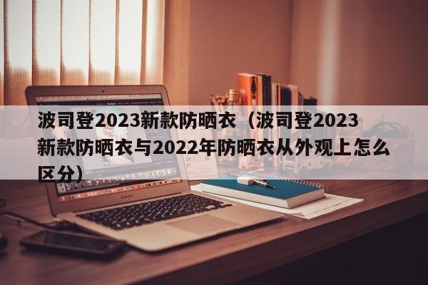 波司登2023新款防晒衣（波司登2023新款防晒衣与2022年防晒衣从外观上怎么区分）