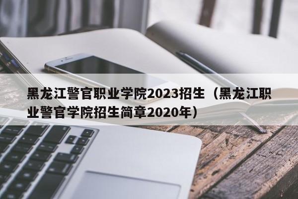 黑龙江警官职业学院2023招生（黑龙江职业警官学院招生简章2020年）