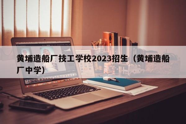 黄埔造船厂技工学校2023招生（黄埔造船厂中学）