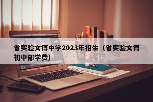 省实验文博中学2023年招生（省实验文博初中部学费）