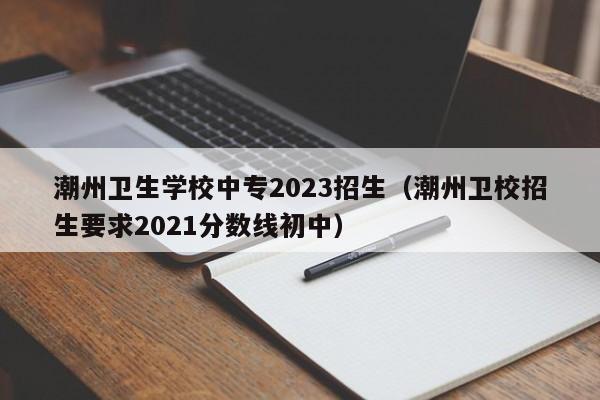 潮州卫生学校中专2023招生（潮州卫校招生要求2021分数线初中）