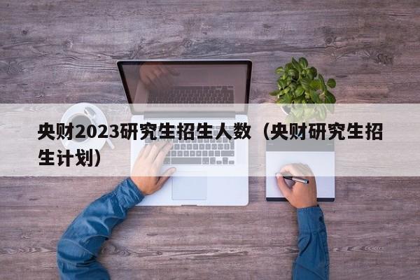 央财2023研究生招生人数（央财研究生招生计划）